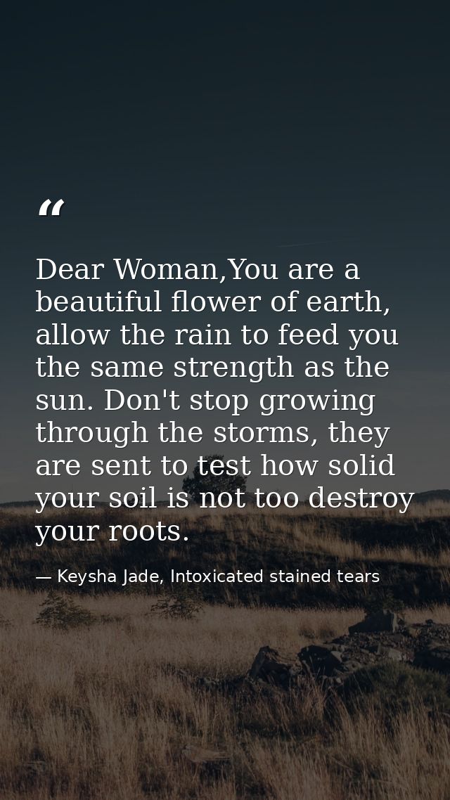 Dear Woman,You are a beautiful flower of earth, allow the rain to feed you the same strength as the sun. Don't stop grow — Keysha Jade, Intoxicated stained tears