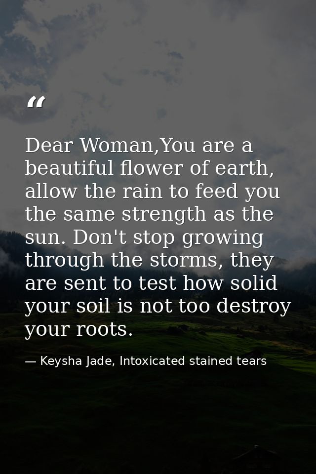 Dear Woman,You are a beautiful flower of earth, allow the rain to feed you the same strength as the sun. Don't stop grow — Keysha Jade, Intoxicated stained tears
