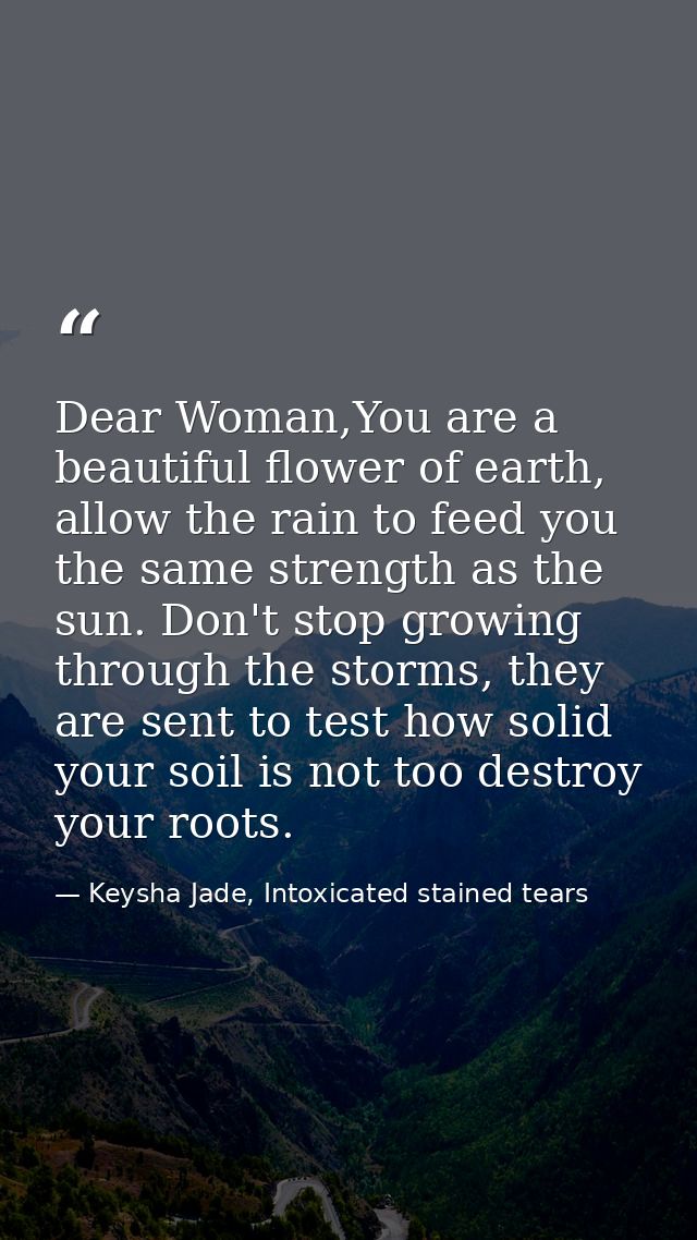 Dear Woman,You are a beautiful flower of earth, allow the rain to feed you the same strength as the sun. Don't stop grow — Keysha Jade, Intoxicated stained tears