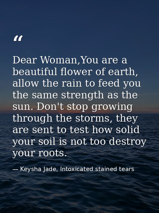Dear Woman,You are a beautiful flower of earth, allow the rain to feed you the same strength as the sun. Don't stop grow — Keysha Jade, Intoxicated stained tears