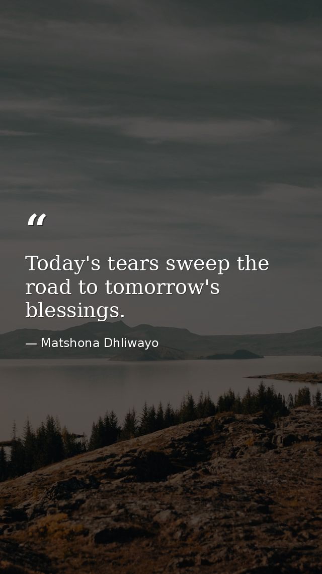 Today's tears sweep the road to tomorrow's blessings. — Matshona Dhliwayo