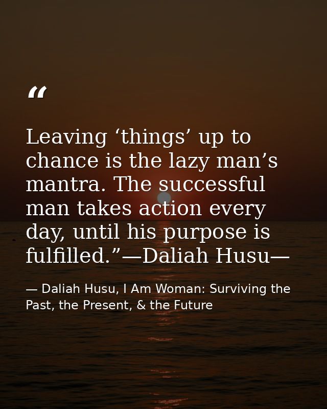 Leaving ‘things’ up to chance is the lazy man’s mantra. The successful man takes action every day, until his purpose is  — Daliah Husu, I Am Woman: Surviving the Past, the Present, & the Future