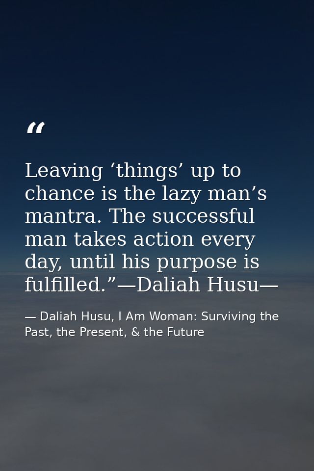 Leaving ‘things’ up to chance is the lazy man’s mantra. The successful man takes action every day, until his purpose is  — Daliah Husu, I Am Woman: Surviving the Past, the Present, & the Future