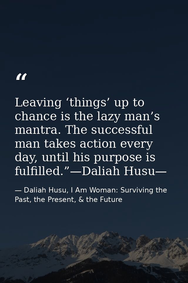 Leaving ‘things’ up to chance is the lazy man’s mantra. The successful man takes action every day, until his purpose is  — Daliah Husu, I Am Woman: Surviving the Past, the Present, & the Future