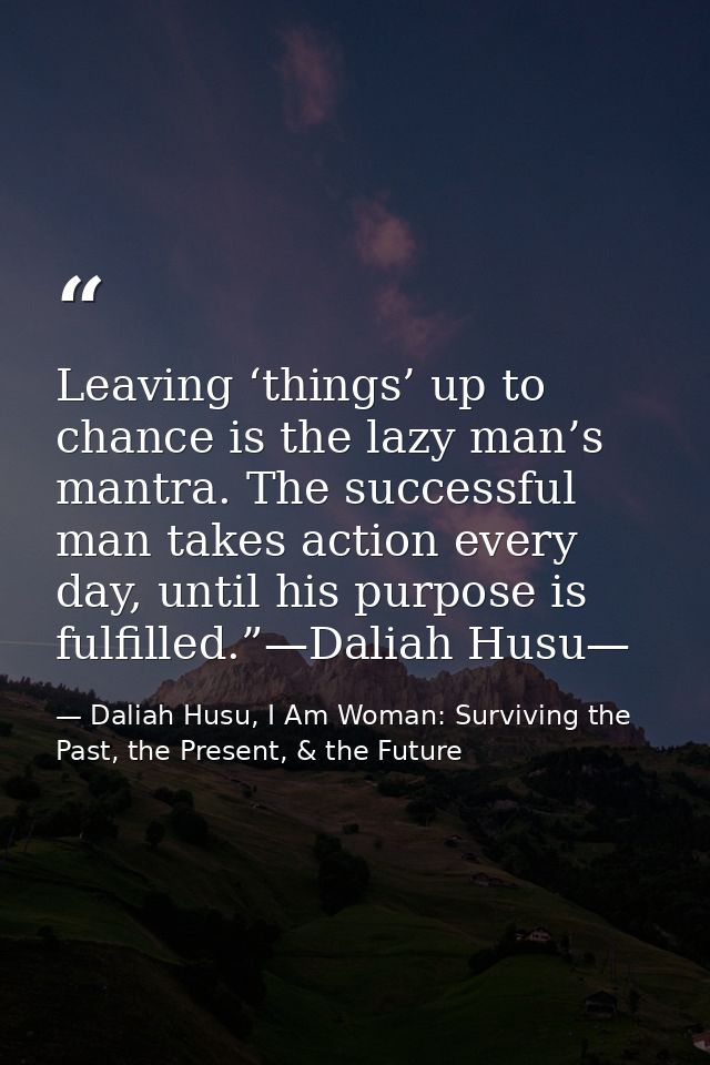 Leaving ‘things’ up to chance is the lazy man’s mantra. The successful man takes action every day, until his purpose is  — Daliah Husu, I Am Woman: Surviving the Past, the Present, & the Future
