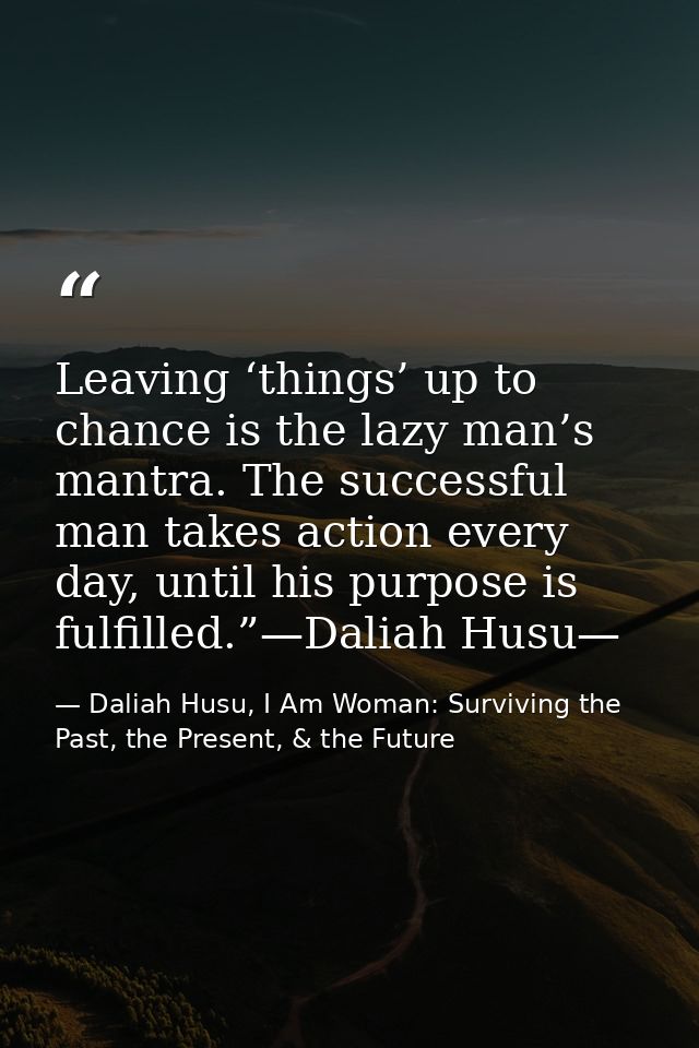 Leaving ‘things’ up to chance is the lazy man’s mantra. The successful man takes action every day, until his purpose is  — Daliah Husu, I Am Woman: Surviving the Past, the Present, & the Future