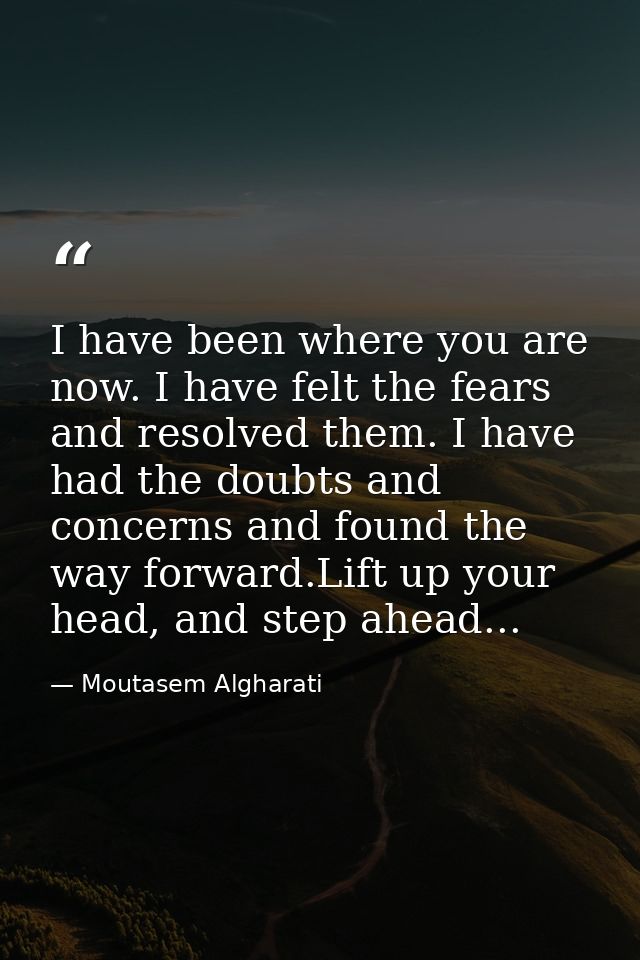 I have been where you are now. I have felt the fears and resolved them. I have had the doubts and concerns and found the — Moutasem Algharati