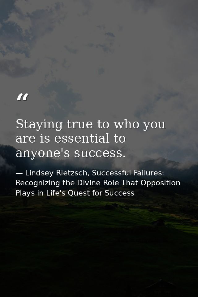 Staying true to who you are is essential to anyone's success. — Lindsey Rietzsch, Successful Failures: Recognizing the Divine Role That Opposition Plays in Life's Quest for Success