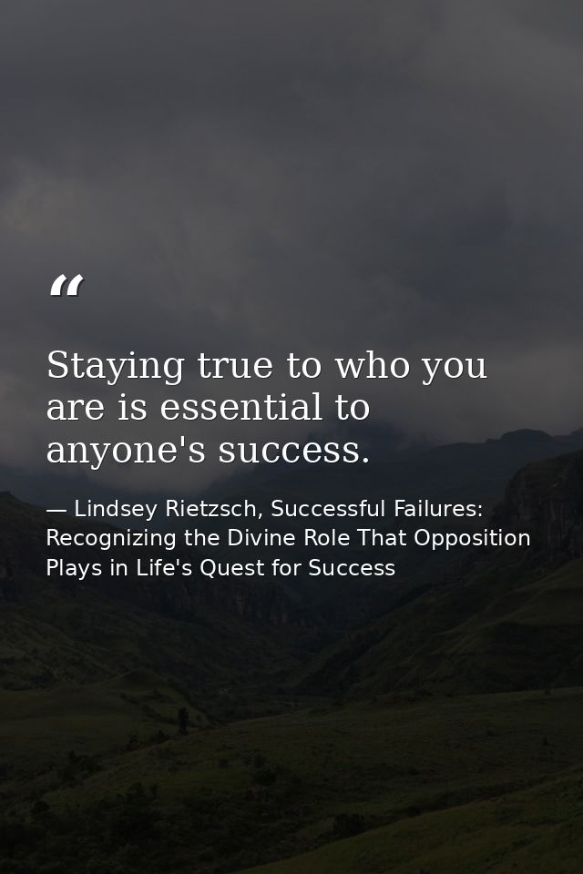 Staying true to who you are is essential to anyone's success. — Lindsey Rietzsch, Successful Failures: Recognizing the Divine Role That Opposition Plays in Life's Quest for Success