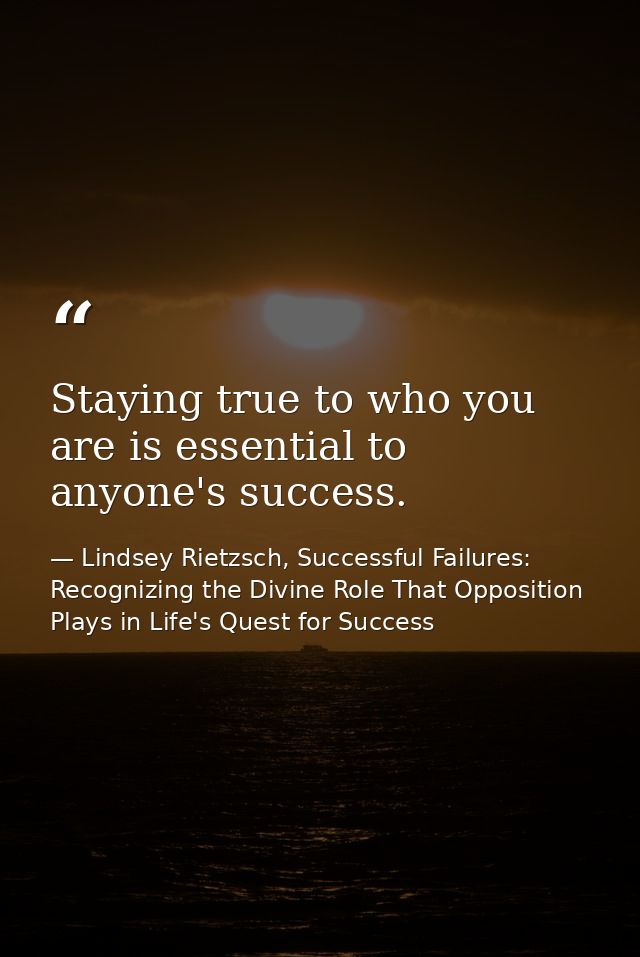 Staying true to who you are is essential to anyone's success. — Lindsey Rietzsch, Successful Failures: Recognizing the Divine Role That Opposition Plays in Life's Quest for Success