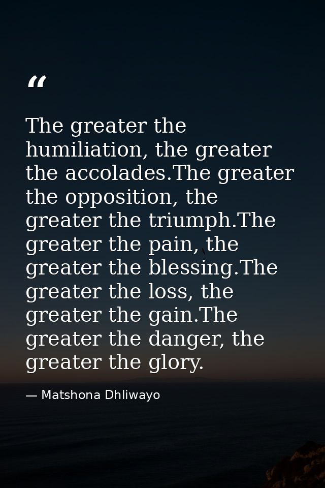 The greater the humiliation, the greater the accolades.The greater the opposition, the greater the triumph.The greater t — Matshona Dhliwayo