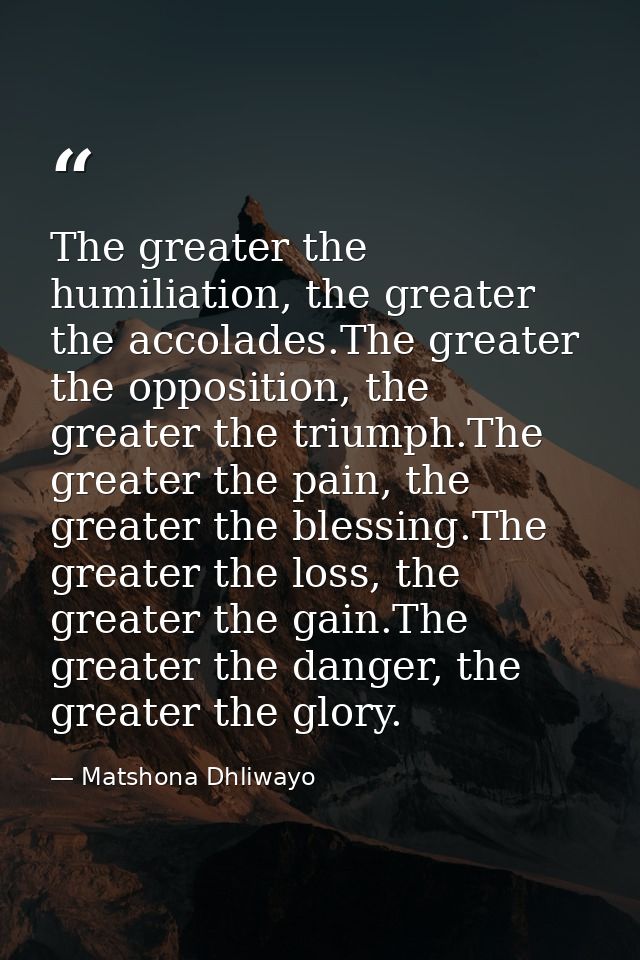 The greater the humiliation, the greater the accolades.The greater the opposition, the greater the triumph.The greater t — Matshona Dhliwayo