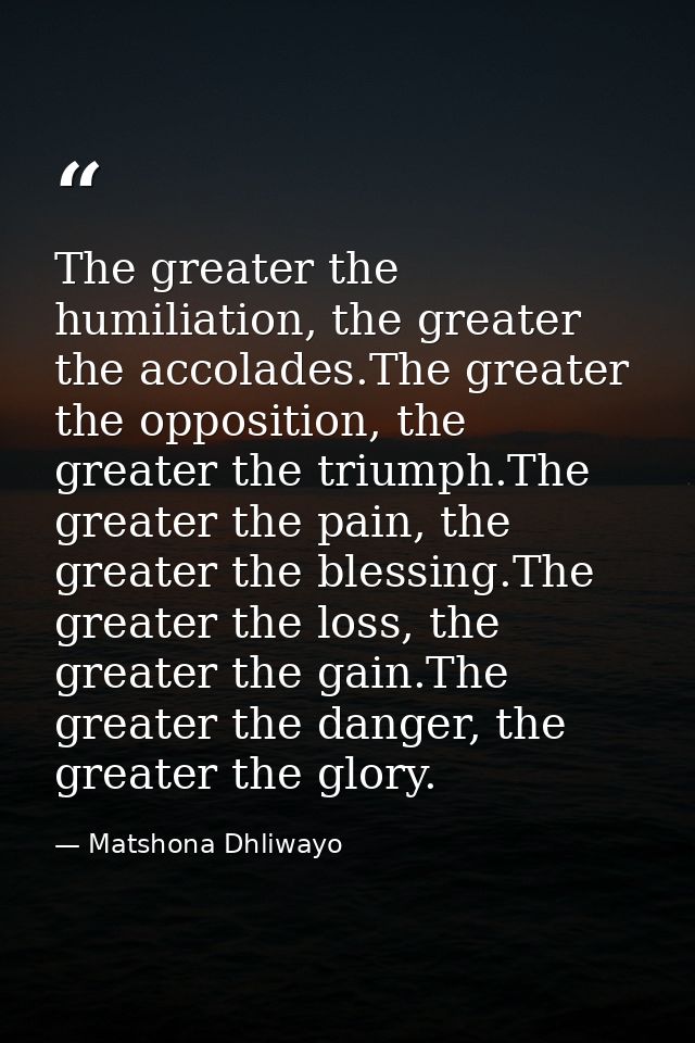 The greater the humiliation, the greater the accolades.The greater the opposition, the greater the triumph.The greater t — Matshona Dhliwayo
