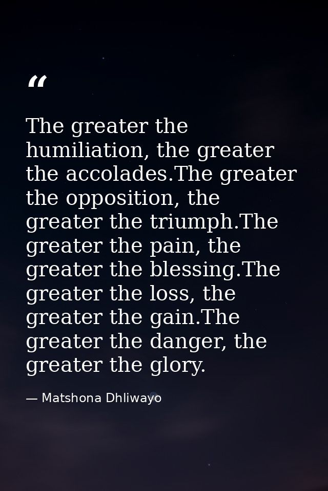 The greater the humiliation, the greater the accolades.The greater the opposition, the greater the triumph.The greater t — Matshona Dhliwayo