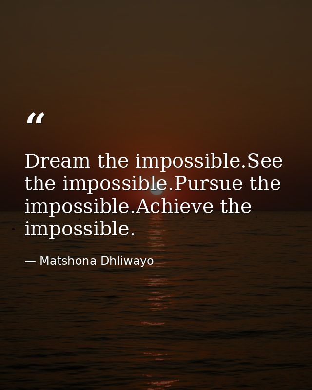 Dream the impossible.See the impossible.Pursue the impossible.Achieve the impossible. — Matshona Dhliwayo