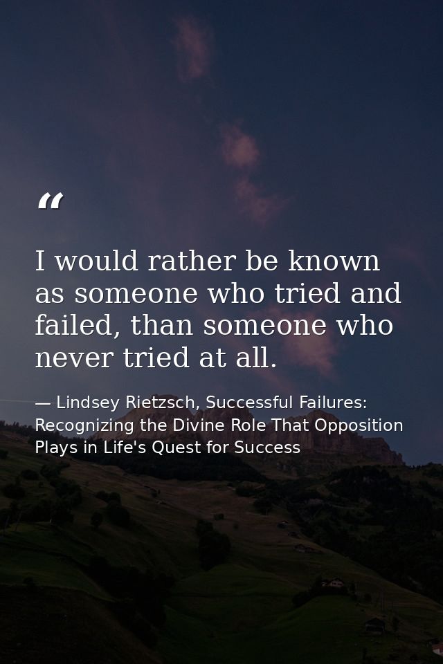 I would rather be known as someone who tried and failed, than someone who never tried at all. — Lindsey Rietzsch, Successful Failures: Recognizing the Divine Role That Opposition Plays in Life's Quest for Success