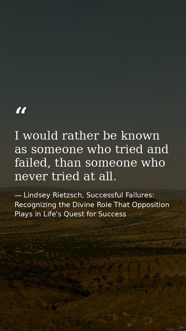 I would rather be known as someone who tried and failed, than someone who never tried at all. — Lindsey Rietzsch, Successful Failures: Recognizing the Divine Role That Opposition Plays in Life's Quest for Success
