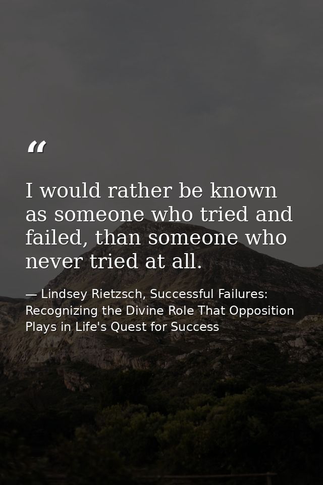 I would rather be known as someone who tried and failed, than someone who never tried at all. — Lindsey Rietzsch, Successful Failures: Recognizing the Divine Role That Opposition Plays in Life's Quest for Success