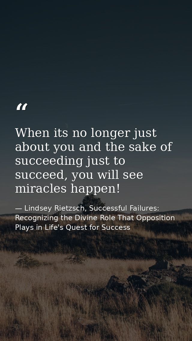 When its no longer just about you and the sake of succeeding just to succeed, you will see miracles happen! — Lindsey Rietzsch, Successful Failures: Recognizing the Divine Role That Opposition Plays in Life's Quest for Success