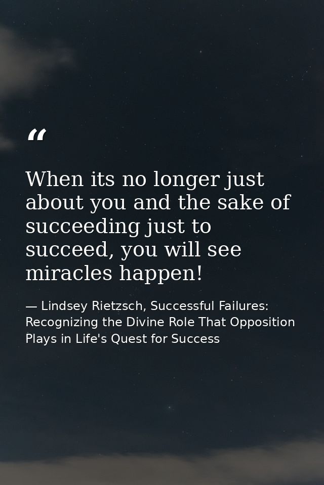 When its no longer just about you and the sake of succeeding just to succeed, you will see miracles happen! — Lindsey Rietzsch, Successful Failures: Recognizing the Divine Role That Opposition Plays in Life's Quest for Success