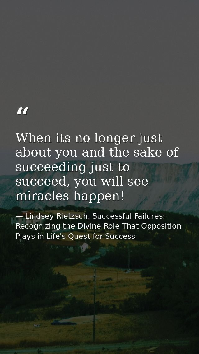 When its no longer just about you and the sake of succeeding just to succeed, you will see miracles happen! — Lindsey Rietzsch, Successful Failures: Recognizing the Divine Role That Opposition Plays in Life's Quest for Success