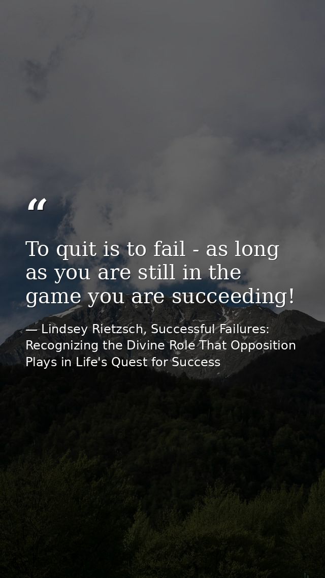 To quit is to fail - as long as you are still in the game you are succeeding! — Lindsey Rietzsch, Successful Failures: Recognizing the Divine Role That Opposition Plays in Life's Quest for Success