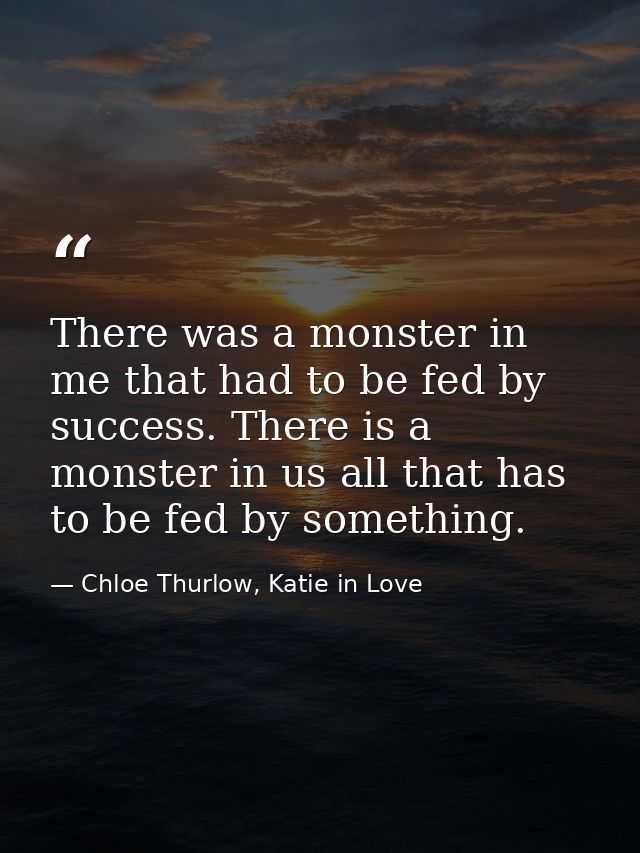 There was a monster in me that had to be fed by success. There is a monster in us all that has to be fed by something. — Chloe Thurlow, Katie in Love