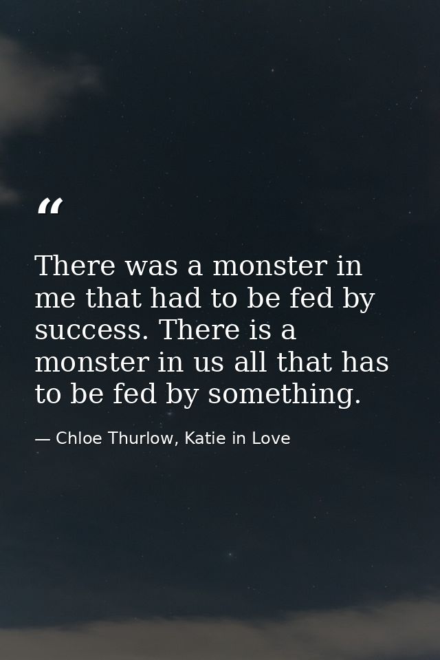 There was a monster in me that had to be fed by success. There is a monster in us all that has to be fed by something. — Chloe Thurlow, Katie in Love