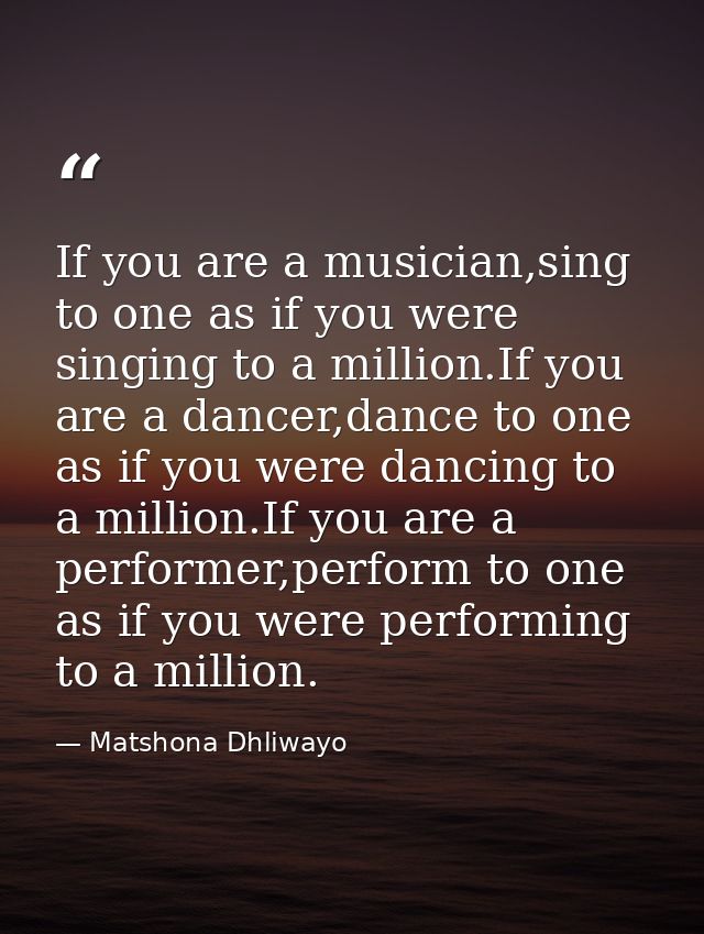If you are a musician,sing to one as if you were singing to a million.If you are a dancer,dance to one as if you were da — Matshona Dhliwayo