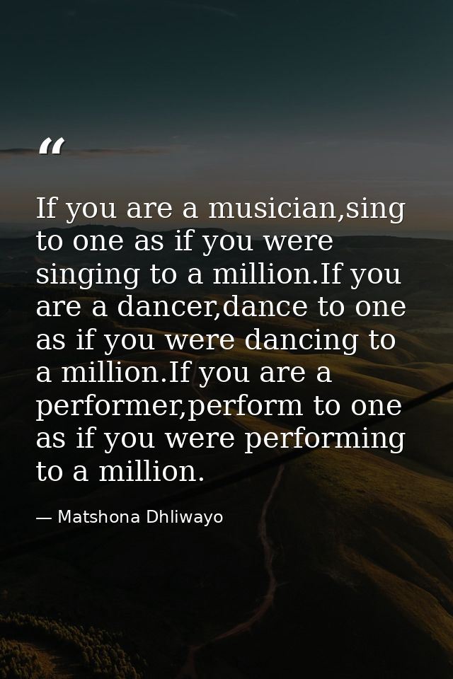 If you are a musician,sing to one as if you were singing to a million.If you are a dancer,dance to one as if you were da — Matshona Dhliwayo