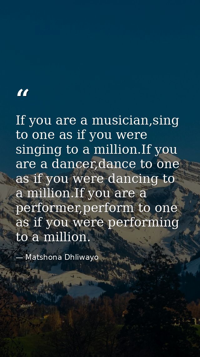 If you are a musician,sing to one as if you were singing to a million.If you are a dancer,dance to one as if you were da — Matshona Dhliwayo