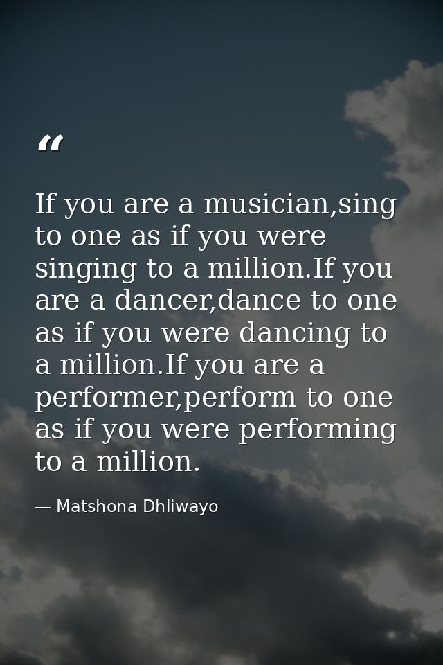 If you are a musician,sing to one as if you were singing to a million.If you are a dancer,dance to one as if you were da — Matshona Dhliwayo