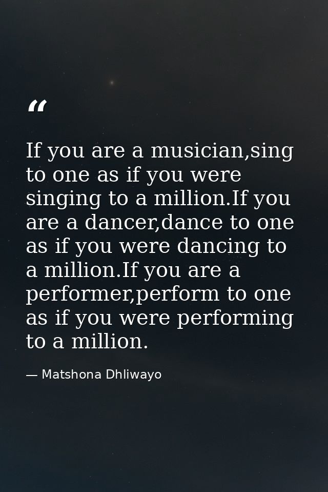 If you are a musician,sing to one as if you were singing to a million.If you are a dancer,dance to one as if you were da — Matshona Dhliwayo