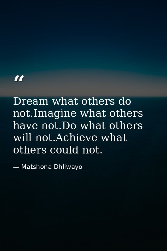 Dream what others do not.Imagine what others have not.Do what others will not.Achieve what others could not. — Matshona Dhliwayo