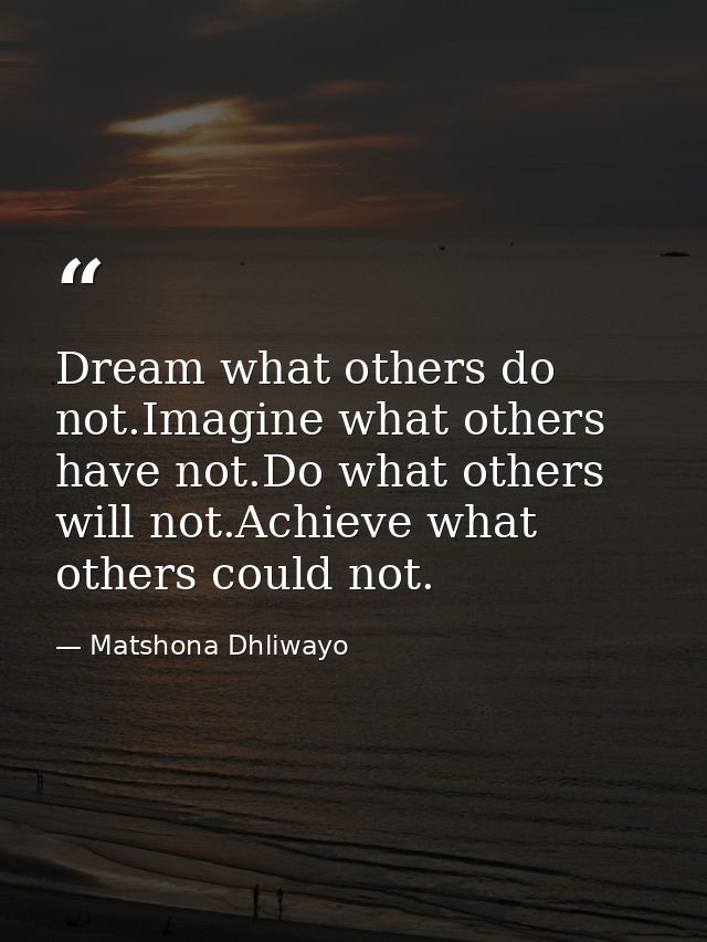 Dream what others do not.Imagine what others have not.Do what others will not.Achieve what others could not. — Matshona Dhliwayo