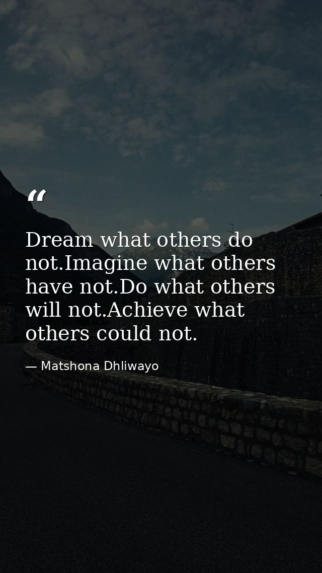 Dream what others do not.Imagine what others have not.Do what others will not.Achieve what others could not. — Matshona Dhliwayo
