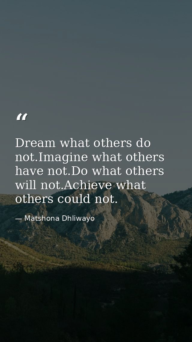 Dream what others do not.Imagine what others have not.Do what others will not.Achieve what others could not. — Matshona Dhliwayo