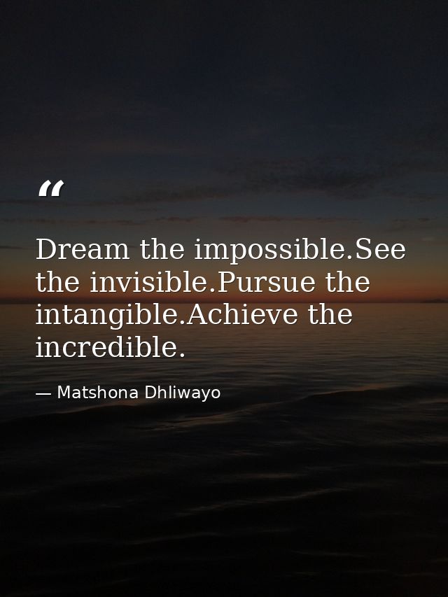 Dream the impossible.See the invisible.Pursue the intangible.Achieve the incredible. — Matshona Dhliwayo