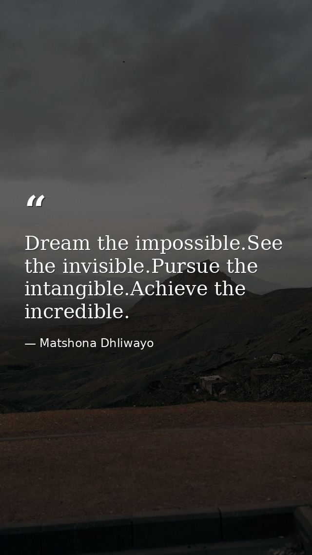 Dream the impossible.See the invisible.Pursue the intangible.Achieve the incredible. — Matshona Dhliwayo