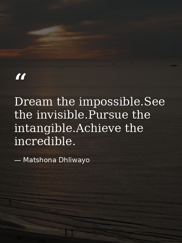 Dream the impossible.See the invisible.Pursue the intangible.Achieve the incredible. — Matshona Dhliwayo