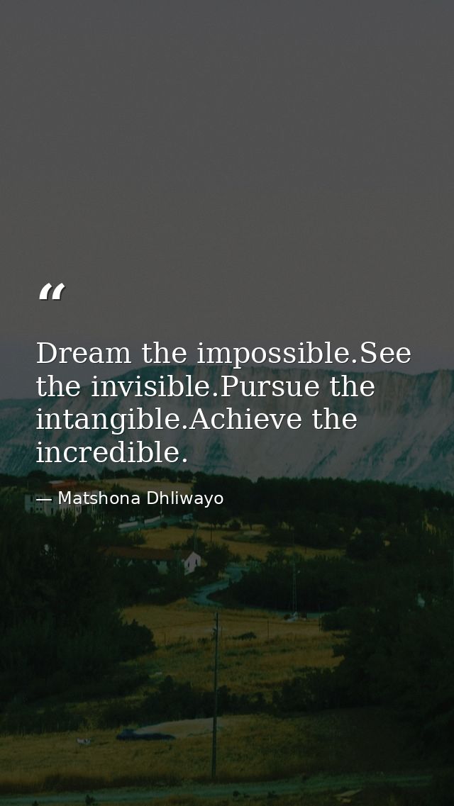 Dream the impossible.See the invisible.Pursue the intangible.Achieve the incredible. — Matshona Dhliwayo