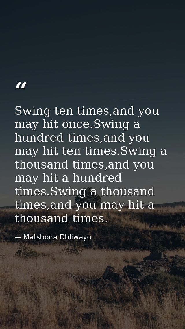 Swing ten times,and you may hit once.Swing a hundred times,and you may hit ten times.Swing a thousand times,and you may  — Matshona Dhliwayo