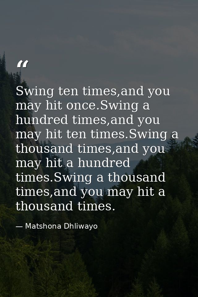 Swing ten times,and you may hit once.Swing a hundred times,and you may hit ten times.Swing a thousand times,and you may  — Matshona Dhliwayo