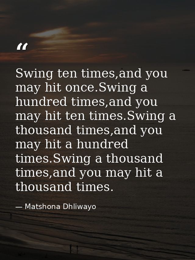 Swing ten times,and you may hit once.Swing a hundred times,and you may hit ten times.Swing a thousand times,and you may  — Matshona Dhliwayo