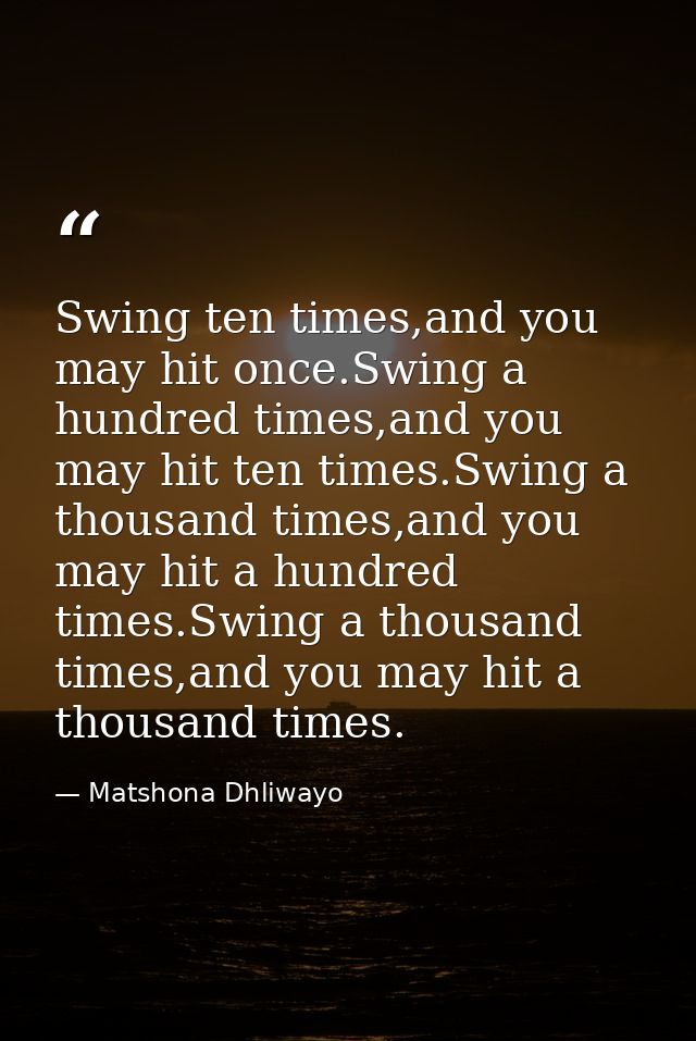 Swing ten times,and you may hit once.Swing a hundred times,and you may hit ten times.Swing a thousand times,and you may  — Matshona Dhliwayo