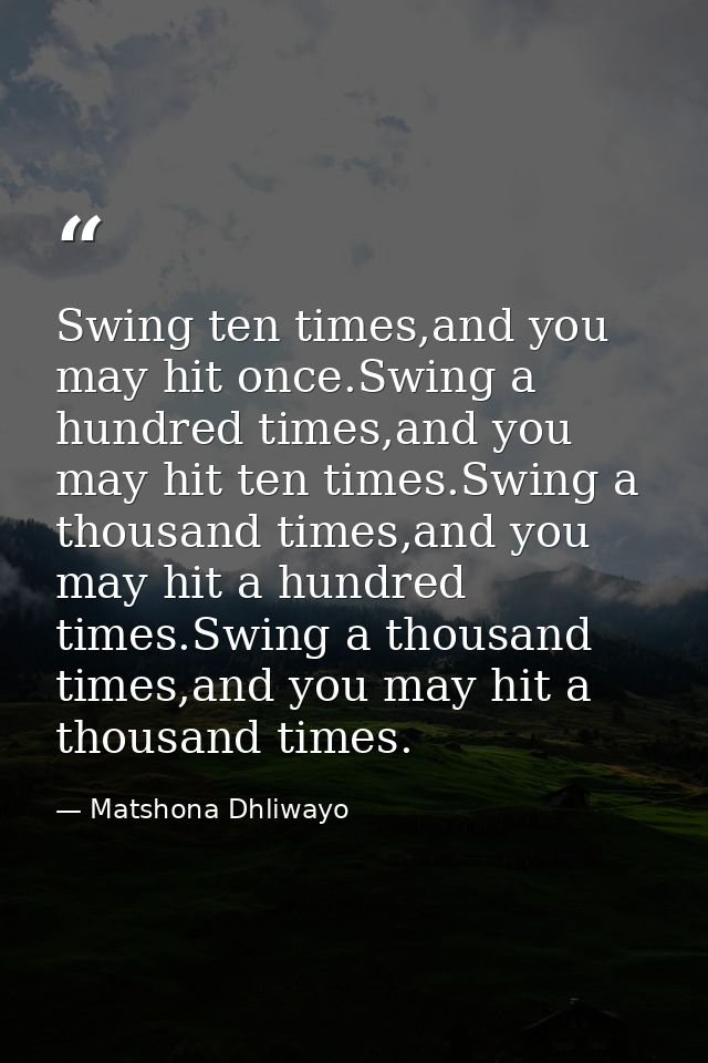 Swing ten times,and you may hit once.Swing a hundred times,and you may hit ten times.Swing a thousand times,and you may  — Matshona Dhliwayo