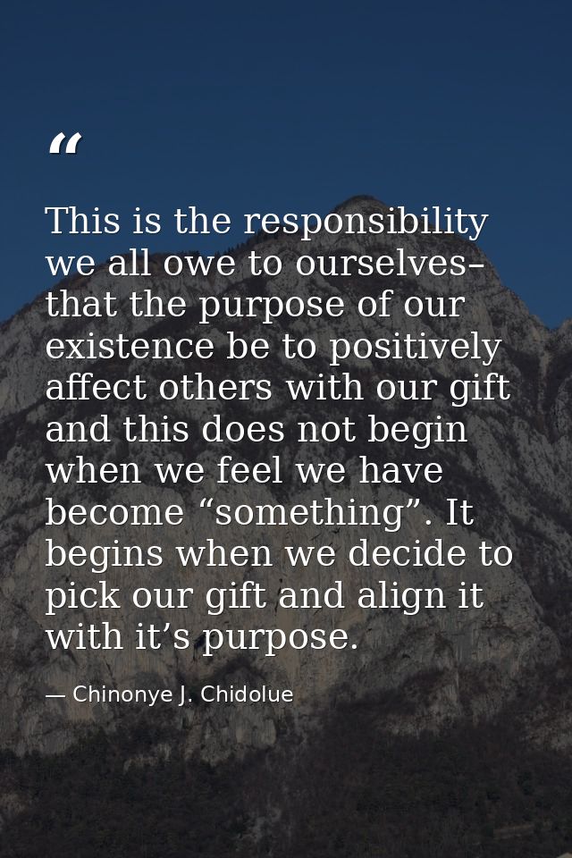 This is the responsibility we all owe to ourselves– that the purpose of our existence be to positively affect others wit — Chinonye J. Chidolue