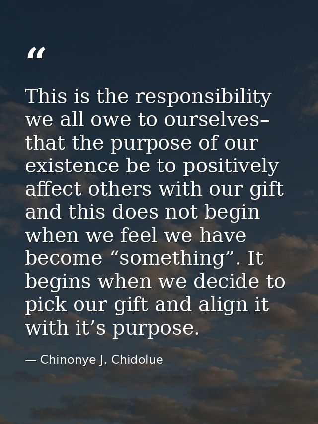 This is the responsibility we all owe to ourselves– that the purpose of our existence be to positively affect others wit — Chinonye J. Chidolue