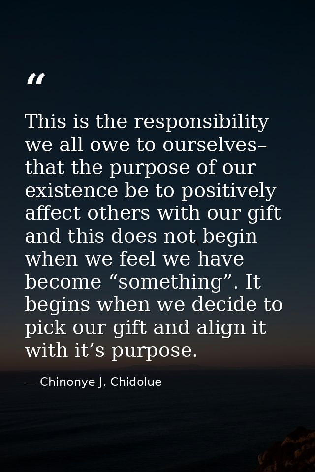 This is the responsibility we all owe to ourselves– that the purpose of our existence be to positively affect others wit — Chinonye J. Chidolue