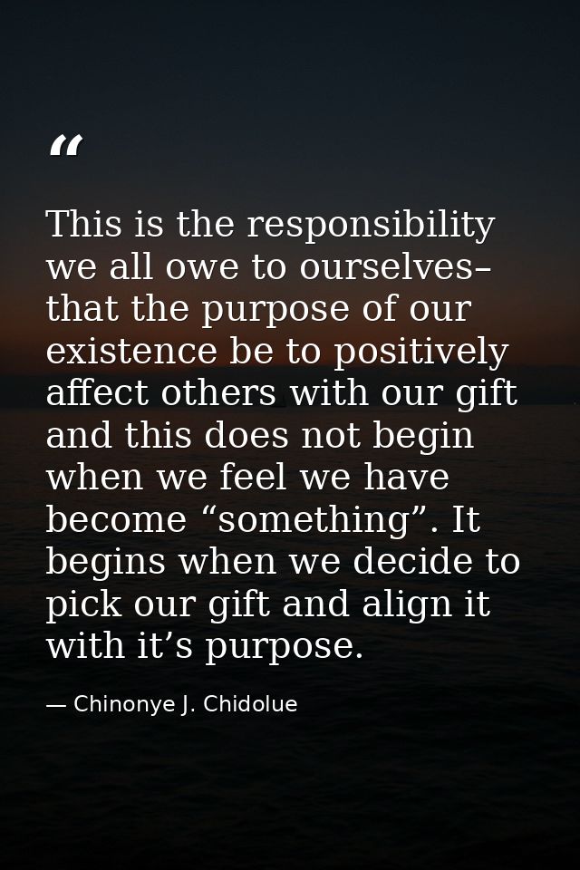 This is the responsibility we all owe to ourselves– that the purpose of our existence be to positively affect others wit — Chinonye J. Chidolue